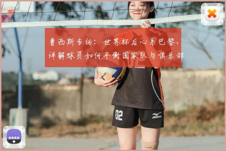 鲁西斯专访：世界杯后心系巴黎，详解球员如何平衡国家队与俱乐部责任