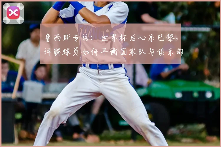 鲁西斯专访：世界杯后心系巴黎，详解球员如何平衡国家队与俱乐部责任