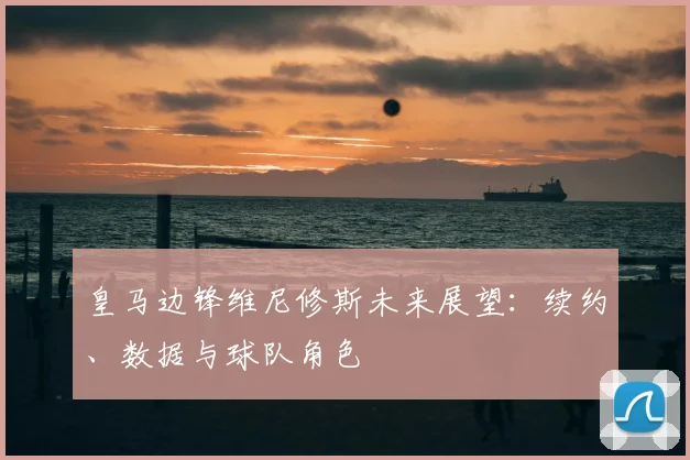 皇马边锋维尼修斯未来展望：续约、数据与球队角色