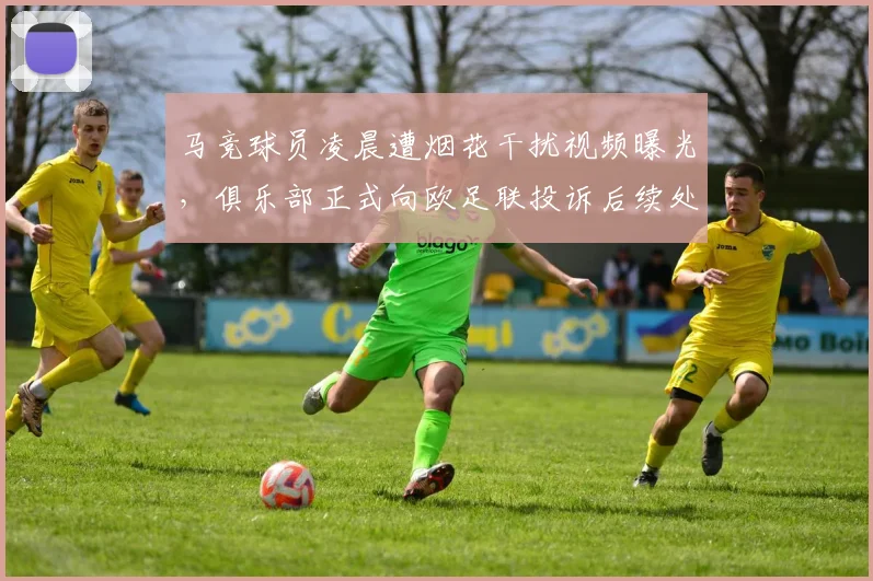 马竞球员凌晨遭烟花干扰视频曝光，俱乐部正式向欧足联投诉后续处理分析