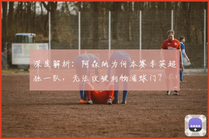 深度解析：阿森纳为何本赛季英超独一队，无法攻破利物浦球门？