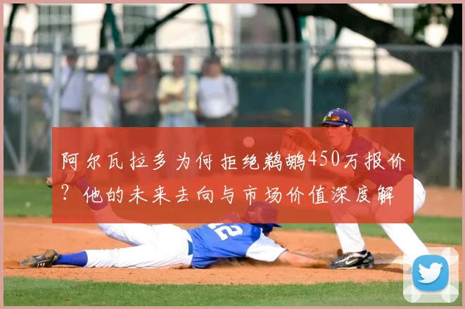 阿尔瓦拉多为何拒绝鹈鹕450万报价？他的未来去向与市场价值深度解析