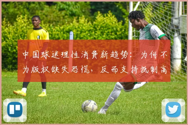 中国球迷理性消费新趋势：为何不为版权缺失恐慌，反而支持抵制高价转播？