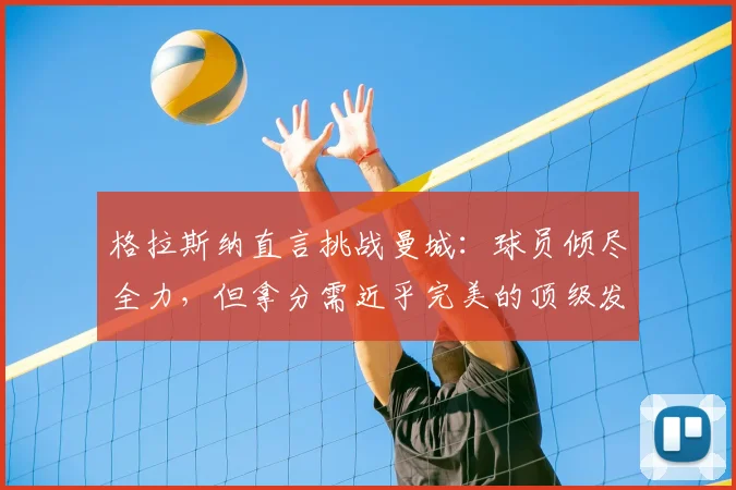 格拉斯纳直言挑战曼城：球员倾尽全力，但拿分需近乎完美的顶级发挥