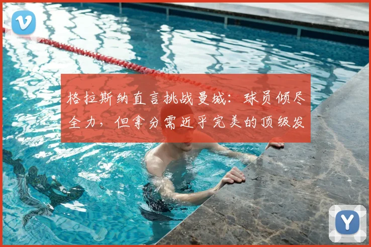 格拉斯纳直言挑战曼城：球员倾尽全力，但拿分需近乎完美的顶级发挥