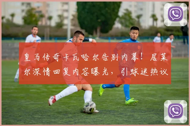 皇马传奇卡瓦哈尔告别内幕！居莱尔深情回复内容曝光，引球迷热议